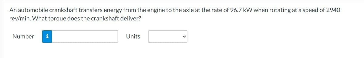 An automobile crankshaft transfers energy from the engine to the axle at the rate of 96.7 kW when rotating at a speed of 2940
rev/min. What torque does the crankshaft deliver?
Number
Units