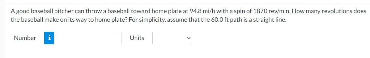 A good baseball pitcher can throw a baseball toward home plate at 94.8 mi/h with a spin of 1870 rev/min. How many revolutions does
the baseball make on its way to home plate? For simplicity, assume that the 60.0 ft path is a straight line.
Number
i
Units