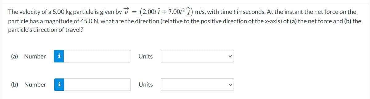 The velocity of a 5.00 kg particle is given by ✓ = (2.00t î+ 7.00t²) m/s, with time t in seconds. At the instant the net force on the
particle has a magnitude of 45.0 N, what are the direction (relative to the positive direction of the x-axis) of (a) the net force and (b) the
particle's direction of travel?
(a) Number
(b) Number i
Units
Units