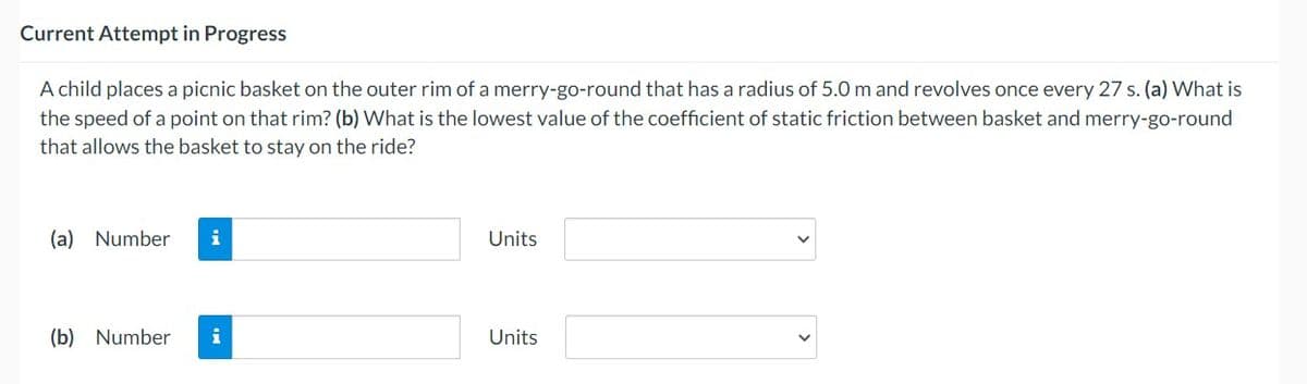 Current Attempt in Progress
A child places a picnic basket on the outer rim of a merry-go-round that has a radius of 5.0 m and revolves once every 27 s. (a) What is
the speed of a point on that rim? (b) What is the lowest value of the coefficient of static friction between basket and merry-go-round
that allows the basket to stay on the ride?
(a) Number i
(b) Number i
Units
Units