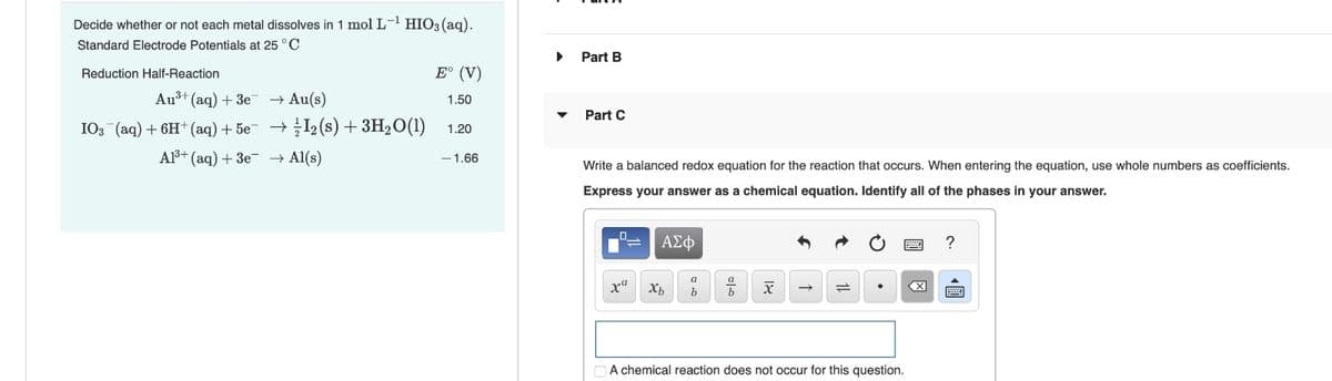 Decide whether or not each metal dissolves in 1 mol L-¹ HIO3(aq).
Standard Electrode Potentials at 25 °C
▸ Part B
Reduction Half-Reaction
E° (V)
Au+(aq) +3e
Au(s)
1.50
Part C
103 (aq) + 6H+ (aq) +5e¯
Al3+ (aq) +3e
½-½ 12 (s) + 3H2O(1)
→ Al(s)
1.20
-1.66
Write a balanced redox equation for the reaction that occurs. When entering the equation, use whole numbers as coefficients.
Express your answer as a chemical equation. Identify all of the phases in your answer.
ΑΣΦ
a
ха
Хь
b
b
X
→
1=4
A chemical reaction does not occur for this question.
?