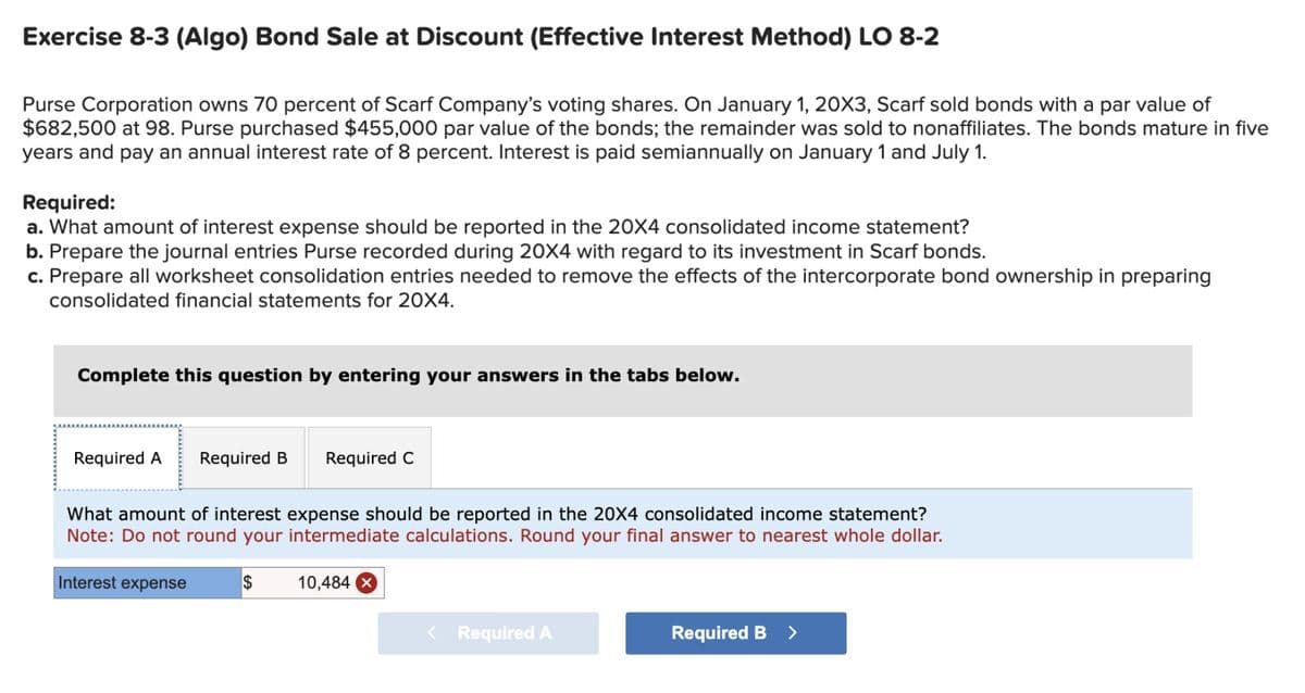 Exercise 8-3 (Algo) Bond Sale at Discount (Effective Interest Method) LO 8-2
Purse Corporation owns 70 percent of Scarf Company's voting shares. On January 1, 20X3, Scarf sold bonds with a par value of
$682,500 at 98. Purse purchased $455,000 par value of the bonds; the remainder was sold to nonaffiliates. The bonds mature in five
years and pay an annual interest rate of 8 percent. Interest is paid semiannually on January 1 and July 1.
Required:
a. What amount of interest expense should be reported in the 20X4 consolidated income statement?
b. Prepare the journal entries Purse recorded during 20X4 with regard to its investment in Scarf bonds.
c. Prepare all worksheet consolidation entries needed to remove the effects of the intercorporate bond ownership in preparing
consolidated financial statements for 20X4.
Complete this question by entering your answers in the tabs below.
Required A Required B Required C
What amount of interest expense should be reported in the 20X4 consolidated income statement?
Note: Do not round your intermediate calculations. Round your final answer to nearest whole dollar.
Interest expense
$
10,484 x
< Required A
Required B >