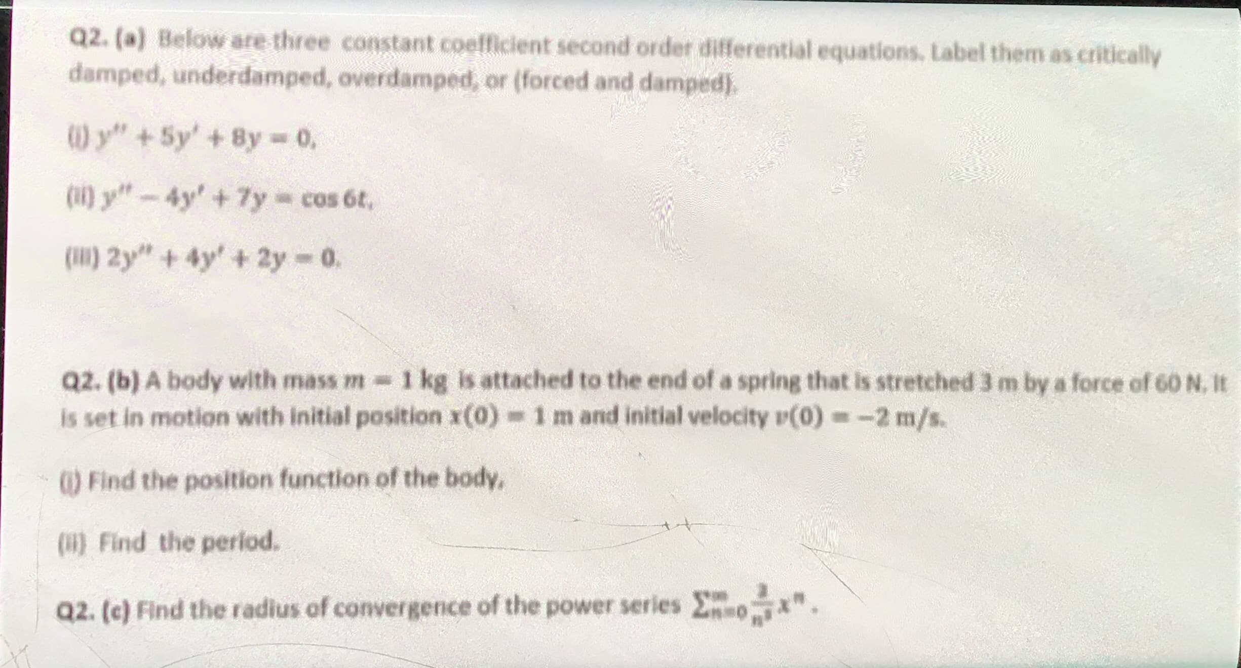 Q2. (a) Below are three constant coefficient second order dilferential equations, Label them as critically
damped, underdamped, overdamped, or (forced and damped).
W y" +5y' +8y 0,
(11) y"-4y' +7y cos 6t,
(1) 2y" + 4y +2y 0.
