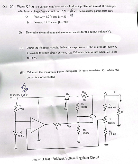 Q.1 (a) Figure Q.1(a) is a voltage regulator with a foldback protection circuit at its output
with input voltage, VIN varies from 15 V to 20 V. The transistor parameters are :
Q₁: VBEI(on) 1.2 V and B₁ = 50
25
Q2: VBEZ(on) 0.7 V and B₁=200
(i)
ww
(ii) Using the foldback circuit, derive the expression of the maximum current,
IL(max) and the short circuit current, Iusc. Calculate their values when Vo is set
to 15 V.
Determine the minimum and maximum values for the output voltage Vo.
(iii) Calculate the maximum power dissipated in pass transistor Q when the
output is short-circuited.
25
15 V ≤ VN 525 V
R$
4700
V₂
6.8 V
www
R₁
VB1
www
R₂c
ww
192
R4
2000
ww
R$
8000
Figure Q.1(a): Foldback Voltage Regulator Circuit
www
R₁
5.6 ΚΩ
R₂
10 k
R₂
6.8 k
R₂