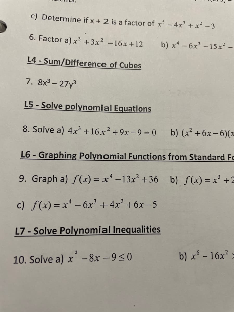 c) Determine if x + 2 is a factor of x² - 4x³ + x² - 3
6. Factor a) x³ +3x² -16x +12
L4- Sum/Difference of Cubes
7. 8x³-27y³
L5-Solve polynomial Equations
8. Solve a) 4x³ +16x² +9x-9=0 b) (x² +6x-6)(x
b) x² - 6x³ -15x² -
L6-Graphing Polynomial Functions from Standard Fo
9. Graph a) f(x) = x² -13x² +36 b) f(x) = x³ +2
c) f(x) = x² - 6x³+4x²+6x-5
L7-Solve Polynomial Inequalities
2
10. Solve a) x-8x-9≤0
b) x6 - 16x² >