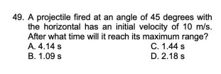 49. A projectile fired at an angle of 45 degrees with
the horizontal has an initial velocity of 10 m/s.
After what time will it reach its maximum range?
C. 1.44 s
D. 2.18 s
A. 4.14 s
B. 1.09 s
