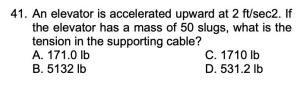 41. An elevator is accelerated upward at 2 ft/sec2. If
the elevator has a mass of 50 slugs, what is the
tension in the supporting cable?
A. 171.0 Ib
C. 1710 Ib
B. 5132 Ib
D. 531.2 Ib
