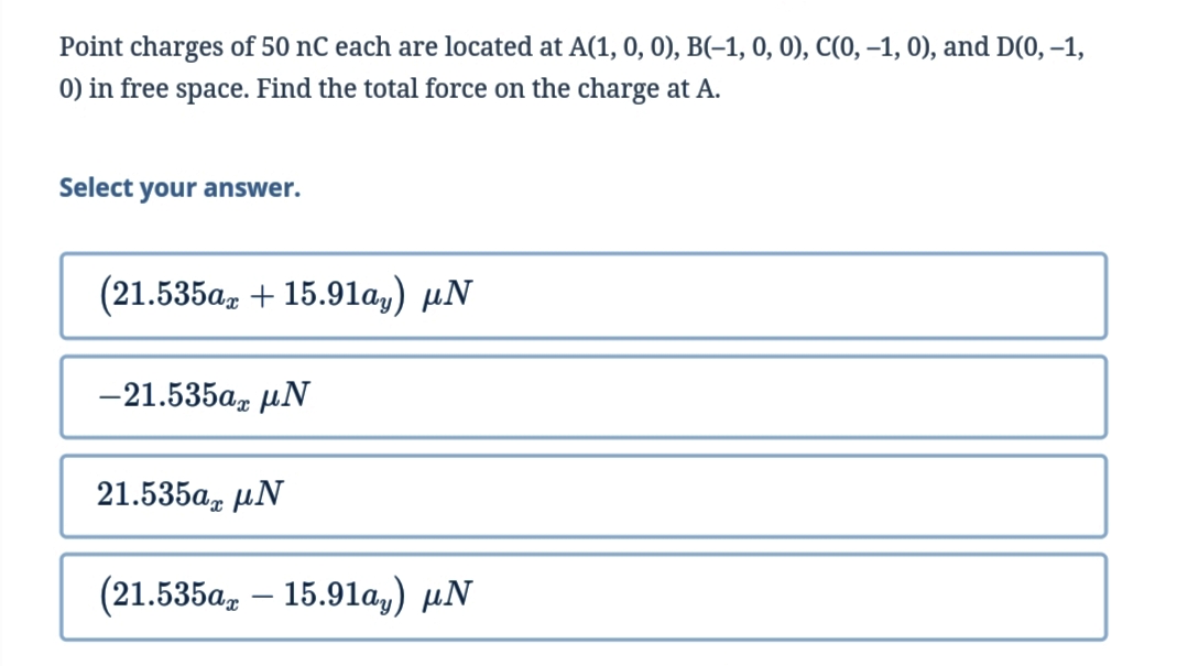 Point charges of 50 nC each are located at A(1, 0, 0), B(-1, 0, 0), C(0, –1, 0), and D(0, –1,
0) in free space. Find the total force on the charge at A.
Select your answer.
(21.535az + 15.91ay) µN
-21.535α, μΝ
21.535а, иN
(21.535а, — 15.91а,) иN

