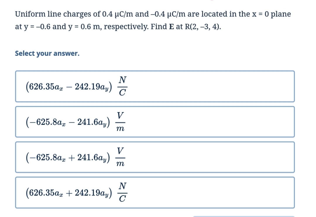 Uniform line charges of 0.4 µC/m and –0.4 µC/m are located in the x = 0 plane
at y = -0.6 and y = 0.6 m, respectively. Find E at R(2, –3, 4).
%3D
Select your answer.
N
(626.35az – 242.19a,)
V
(-625.8a, – 241.6a,)
m
V
(-625.8a, + 241.6a,)
m
N
(626.35а, + 242.19а,)
