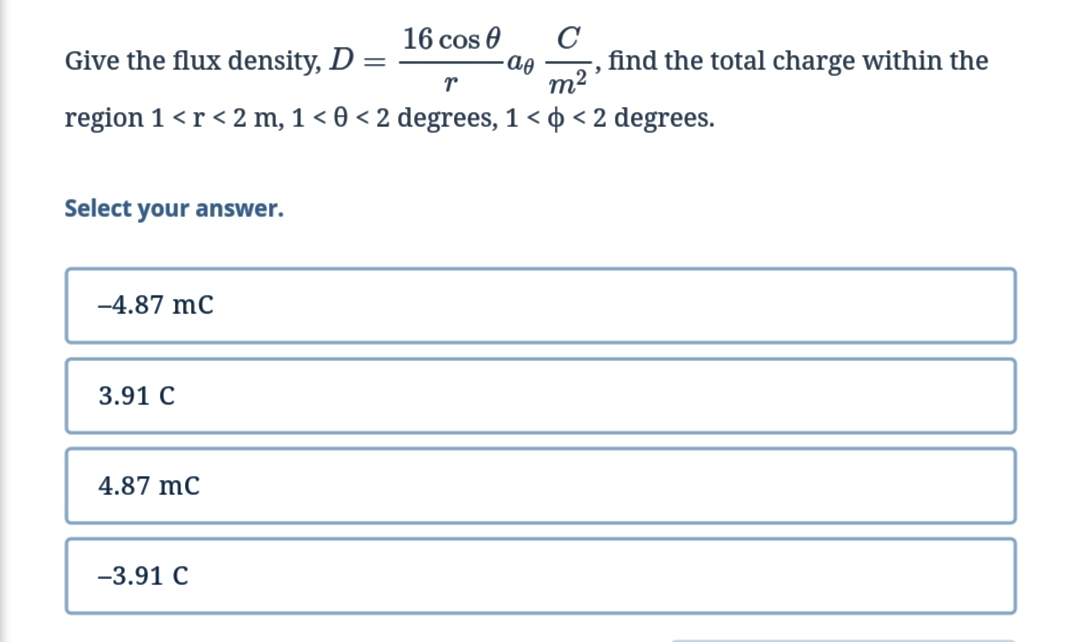 C
find the total charge within the
m2
16 cos 0
Give the flux density, D :
region 1 <r < 2 m, 1 < 0 < 2 degrees, 1 < o < 2 degrees.
Select your answer.
-4.87 mC
3.91 C
4.87 mC
-3.91 C
