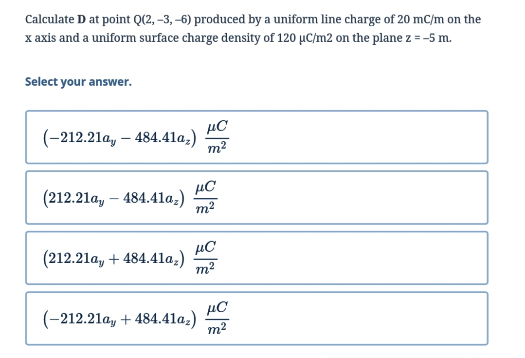 Calculate D at point Q(2, –3, –6) produced by a uniform line charge of 20 mC/m on the
x axis and a uniform surface charge density of 120 µC/m2 on the plane z = -5 m.
%3D
Select your answer.
µC
(-212.21a, – 484.41a,)
m2
µC
(212.21a, – 484.41la.)
m2
µC
(212.21a, + 484.4la,)
m2
µC
(-212.21a, + 484.41a,)
m2
