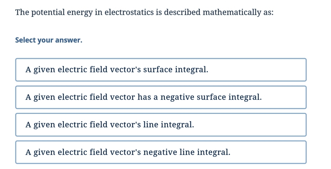 The potential energy in electrostatics is described mathematically as:
Select your answer.
A given electric field vector's surface integral.
A given electric field vector has a negative surface integral.
A given electric field vector's line integral.
A given electric field vector's negative line integral.

