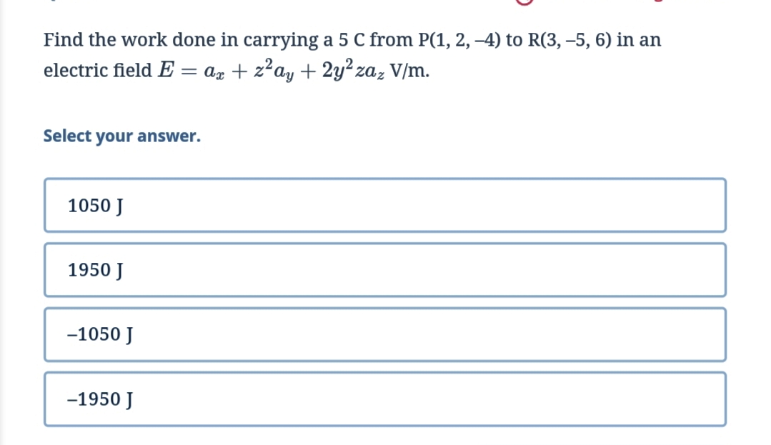 Find the work done in carrying a 5 C from P(1, 2, -4) to R(3, –5, 6) in an
electric field E
az + z?ay + 2y² zaz V/m.
%3D
Select your answer.
1050 J
1950 J
-1050 J
-1950 J
