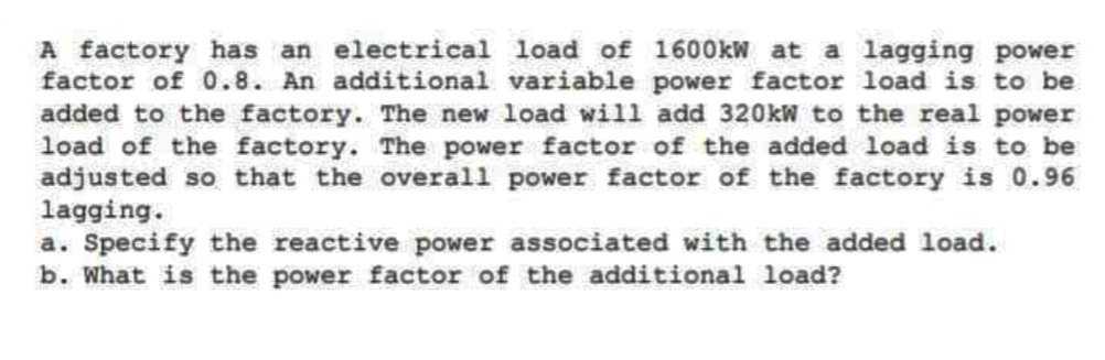 A factory has an electrical load of 1600kW at a lagging power
factor of 0.8. An additional variable power factor load is to be
added to the factory. The new load will add 320kW to the real power
load of the factory. The power factor of the added load is to be
adjusted so that the overall power factor of the factory is 0.96
lagging.
a. Specify the reactive power associated with the added load.
b. What is the power factor of the additional load?