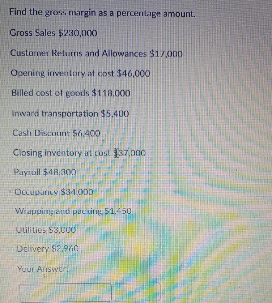 Find the gross margin as a percentage amount.
Gross Sales $230,000
Customer Returns and Allowances $17,000
Opening inventory at cost $46,000
Billed cost of goods $118,000
Inward transportation $5,400
Cash Discount $6,400
Closing inventory at cost $37,000
Payroll $48,300
* Occupancy $34,000
Wrapping and packing $1.450
Utilities $3,000
Delivery $2.960
Your Answer:
