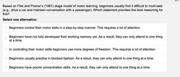 Based on Fitts and Posner's (1967) stage model of motor learning, beginners usually find it difficult to multi-task
(e.g., drive a car and maintain conversation with a passenger). Which statement provides the best reasoning for
this?
Select one alternative:
O Beginners control their motor skills in a step-by-step manner. This requires a lot of attention.
Beginners have not fully developed their working memory yet. As a result, they can only attend to one thing
at a time.
O In controlling their motor skills beginners use more degrees of freedom. This requires a lot of attention.
O Beginners usually practice in blocked fashion. As a result, they can only attend to one thing at a time.
O Beginners have poorer concentration skills. As a result, they can only attend to one thing at a time.
