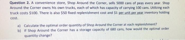 Question 2. A convenience store, Shop Around the Corner, sells 5000 cans of peas every year. Shop
Around the Corner owns his own trucks, each of which has capacity of carrying 100 cans. Utilizing each
truck costs $100. There is also $50 fixed replenishment cost and $1 per unit per year inventory holding
cost.
a) Calculate the optimal order quantity of Shop Around the Corner at each replenishment?
b) If Shop Around the Corner has a storage capacity of 680 cans, how would the optimal order
quantity change?
