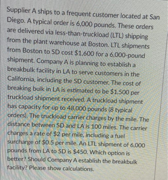 Supplier A ships to a frequent customer located at San
Diego. A typical order is 6,000 pounds. These orders
are delivered via less-than-truckload (LTL) shipping
from the plant warehouse at Boston. LTL shipments
from Boston to SD cost $1,600 for a 6,000-pound
shipment. Company A is planning to establish a
breakbulk facility in LA to serve customers in the
California, including the SD customer. The cost of
breaking bulk in LA is estimated to be $1,500 per
truckload shipment received. A truckload shipment
has capacity for up to 48,000 pounds (8 typical
orders). The truckload carrier charges by the mile. The
distance between SD and LA is 100 miles, The carrier
charges a rate of $2 per mile, including a fuel
surcharge of $0.5 per mile. An LTL shipment of 6,000
pounds from LA to SD is $450. Which option is
better? Should Company A establish the breakbulk
facility? Please show calculations.
