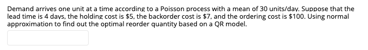 Demand arrives one unit at a time according to a Poisson process with a mean of 30 units/dav. Suppose that the
lead time is 4 days, the holding cost is $5, the backorder cost is $7, and the ordering cost is $100. Using normal
approximation to find out the optimal reorder quantity based on a QR model.
