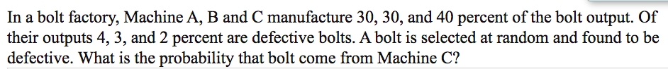 In a bolt factory, Machine A, B and C manufacture 30, 30, and 40 percent of the bolt output. Of
their outputs 4, 3, and 2 percent are defective bolts. A bolt is selected at random and found to be
defective. What is the probability that bolt come from Machine C?
