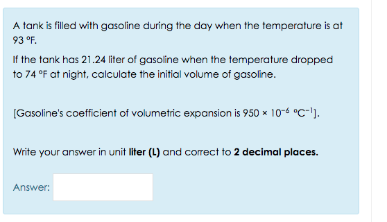 A tank is filled with gasoline during the day when the temperature is at
93 °F.
If the tank has 21.24 liter of gasoline when the temperature dropped
to 74 °F at night, calculate the initial volume of gasoline.
[Gasoline's coefficient of volumetric expansion is 950 x 10-6 °C-1).
Write your answer in unit liter (L) and correct to 2 decimal places.
Answer:
