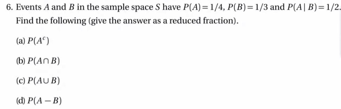 6. Events A and B in the sample space S have P(A)=1/4, P(B)=1/3 and P(A| B)=1/2.
Find the following (give the answer as a reduced fraction).
(a) P(A°)
(b) P(An B)
(c) P(AU B)
(d) P(A – B)
