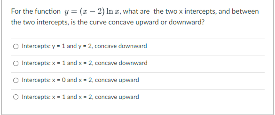 For the function y = (x - 2) ln x, what are the two x intercepts, and between
the two intercepts, is the curve concave upward or downward?
Intercepts: y = 1 and y = 2, concave downward
O Intercepts: x = 1 and x = 2, concave downward
O Intercepts: x = 0 and x = 2, concave upward
O Intercepts: x = 1 and x = 2, concave upward