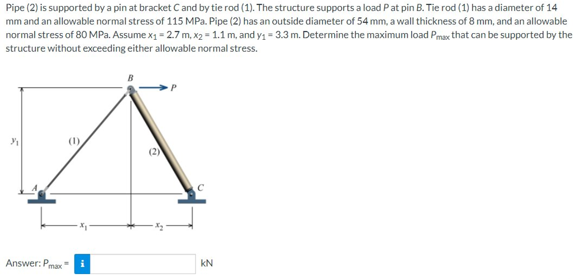 Pipe (2) is supported by a pin at bracket C and by tie rod (1). The structure supports a load P at pin B. Tie rod (1) has a diameter of 14
mm and an allowable normal stress of 115 MPa. Pipe (2) has an outside diameter of 54 mm, a wall thickness of 8 mm, and an allowable
normal stress of 80 MPa. Assume x₁ = 2.7 m, x2 = 1.1 m, and y₁ = 3.3 m. Determine the maximum load Pmax that can be supported by the
structure without exceeding either allowable normal stress.
B
Y₁
Answer: Pmax
i
(2)
KN