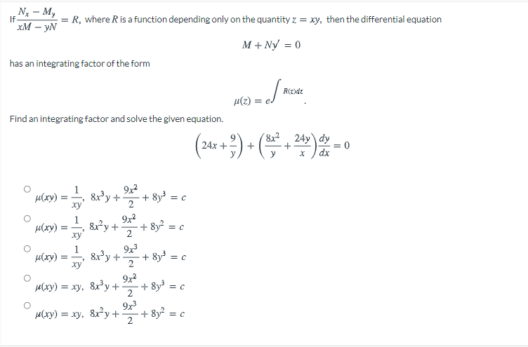 Nx - M,
If
R, where R is a function depending only on the quantity z = xy, then the differential equation
xM – yN
M + Ny = 0
has an integrating factor of the form
R(E)dr
ra = (2)11
Find an integrating factor and solve the given equation.
( ) + (-)-0
24y dy
dx
8x
24x +
y
y
9x2
8xy+
ху
+ 8y = c
µ(xy)
2
9x2
µ(xy)
ху
8y+
+ 8y?
2
1
8x'y +
ху
9x3
+ 8y = ,
µ(xy)
2
µ(xy) = xy, 8xy+
9x2
+ 8y3 =
2
H(xy) = xy, 8x2y+
9x3
+ 8y2 = c
