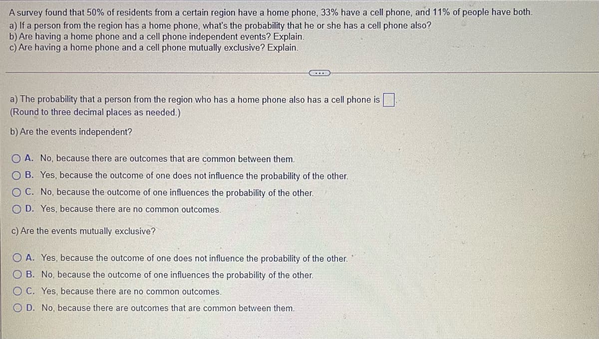 A survey found that 50% of residents from a certain region have a home phone, 33% have a cell phone, and 11% of people have both.
a) If a person from the region has a home phone, what's the probability that he or she has a cell phone also?
b) Are having a home phone and a cell phone independent events? Explain.
c) Are having a home phone and a cell phone mutually exclusive? Explain.
a) The probability that a person from the region who has a home phone also has a cell phone is
(Round to three decimal places as needed.)
b) Are the events independent?
O A. No, because there are outcomes that are common between them.
O B. Yes, because the outcome of one does not influence the probability of the other.
O C. No, because the outcome of one influences the probability of the other.
O D. Yes, because there are no common outcomes.
c) Are the events mutually exclusive?
O A. Yes, because the outcome of one does not influence the probability of the other.
O B. No, because the outcome of one influences the probability of the other.
O C. Yes, because there are no common outcomes.
O D. No, because there are outcomes that are common between them.
