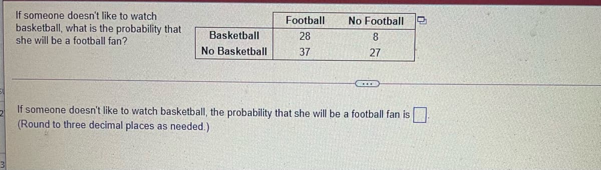 If someone doesn't like to watch
basketball, what is the probability that
she will be a football fan?
Football
No Football
Basketball
28
8
No Basketball
37
27
If someone doesn't like to watch basketball, the probability that she will be a football fan is.
(Round to three decimal places as needed.)
