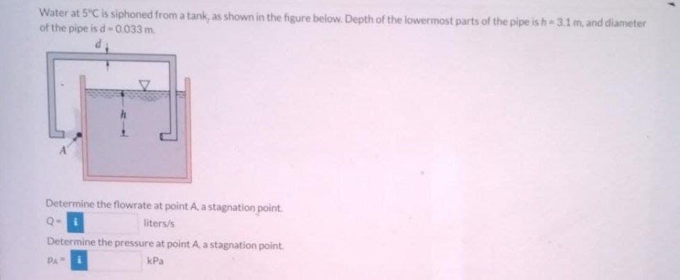 Water at 5°C is siphoned from a tank, as shown in the figure below. Depth of the lowermost parts of the pipe is h 3.1 m, and diameter
of the pipe is d -0.033 m.
Determine the flowrate at point A, a stagnation point.
Q=
liters/s
Determine the pressure at point A, a stagnation point.
PA
kPa
