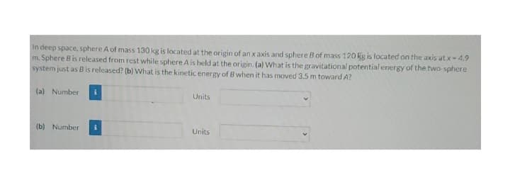 In deep space, sphere A of mass 130 kg is located at the origin of an x axis and sphere B of mass 120 kg is located on the axis atx -4.9
m. Sphere B is released from rest while sphere A is held at the origin. (a) What is the gravitational potential energy of the two-sphere
system just as B is released? (b) What is the kinetic energy of B when it has moved 3.5 m toward A?
(a) Number i
Units
(b) Number
Units