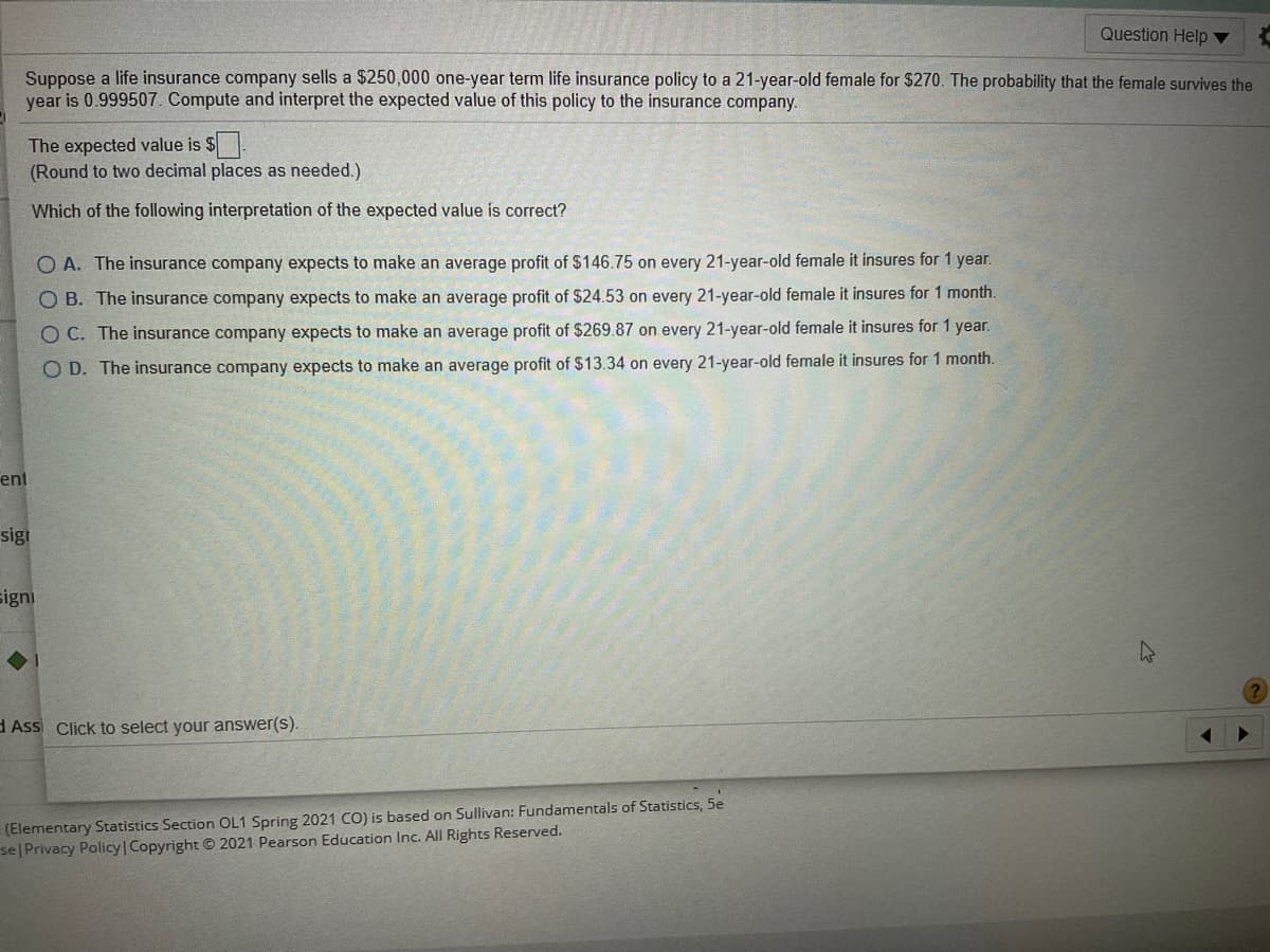 Question Help ▼
Suppose a life insurance company sells a $250,000 one-year term life insurance policy to a 21-year-old female for $270. The probability that the female survives the
year is 0.999507. Compute and interpret the expected value of this policy to the insurance company.
The expected value is $.
(Round to two decimal places as needed.)
Which of the following interpretation of the expected value is correct?
O A. The insurance company expects to make an average profit of $146.75 on every 21-year-old female it insures for 1 year.
O B. The insurance company expects to make an average profit of $24.53 on every 21-year-old female it insures for 1 month.
O C. The insurance company expects to make an average profit of $269.87 on every 21-year-old female it insures for 1 year.
O D. The insurance company expects to make an average profit of $13.34 on every 21-year-old female it insures for 1 month.
ent
sigi
signi
d Ass Click to select your answer(s).
(Elementary Statistics Section OL1 Spring 2021 CO) is based on Sullivan: Fundamentals of Statistics, 5e
se Privacy Policy Copyright © 2021 Pearson Education Inc. All Rights Reserved.
