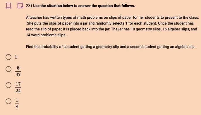 O 1
O 6
47
17
24
23) Use the situation below to answer the question that follows.
A teacher has written types of math problems on slips of paper for her students to present to the class.
She puts the slips of paper into a jar and randomly selects 1 for each student. Once the student has
read the slip of paper, it is placed back into the jar: The jar has 18 geometry slips, 16 algebra slips, and
14 word problems slips.
Find the probability of a student getting a geometry slip and a second student getting an algebra slip.