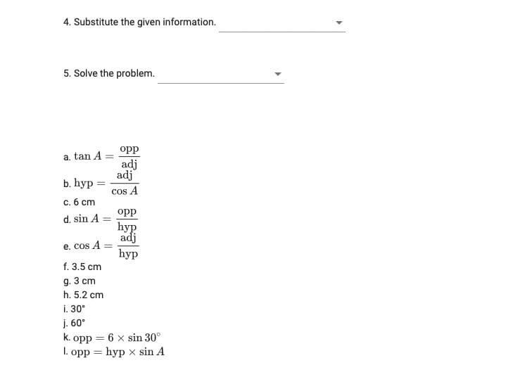 4. Substitute the given information.
5. Solve the problem.
opp
a. tan A =
adj
adj
b. hyp=
cos A
c. 6 cm
opp
d. sin A =
hyp
adj
e. cos A =
hyp
f. 3.5 cm
g. 3 cm
h. 5.2 cm
i. 30°
j. 60°
k. opp = 6 x sin 30°
1. opp = hypx sin A