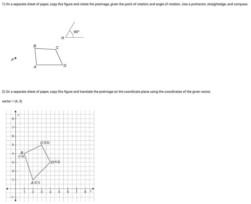 1) On a separate sheet of paper, copy this figure and rotate the preimage, given the point of rotation and angle of rotation. Use a protractor, straightedge, and compass.
60°
R
B
A
D
2) On a separate sheet of paper, copy this figure and translate the preimage on the coordinate plane using the coordinates of the given vector.
vector = (4, 3)
8+
구
6-
C (3,5)
5-
4
(1,4)
3+
D(4,3)
2-
À (2,1)
