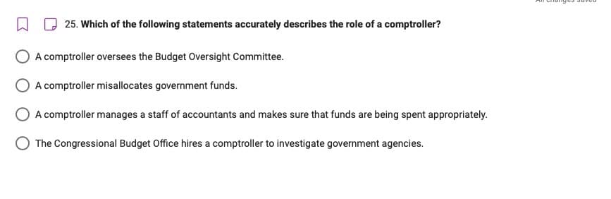 □
25. Which of the following statements accurately describes the role of a comptroller?
A comptroller oversees the Budget Oversight Committee.
A comptroller misallocates government funds.
A comptroller manages a staff of accountants and makes sure that funds are being spent appropriately.
The Congressional Budget Office hires a comptroller to investigate government agencies.