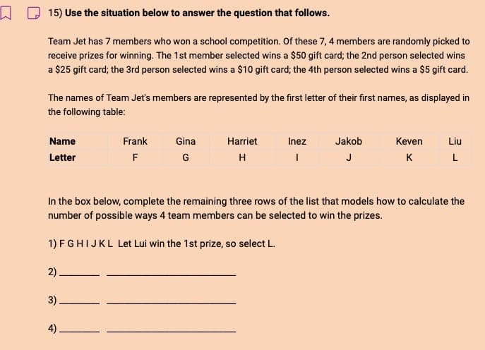 15) Use the situation below to answer the question that follows.
Team Jet has 7 members who won a school competition. Of these 7, 4 members are randomly picked to
receive prizes for winning. The 1st member selected wins a $50 gift card; the 2nd person selected wins
a $25 gift card; the 3rd person selected wins a $10 gift card; the 4th person selected wins a $5 gift card.
The names of Team Jet's members are represented by the first letter of their first names, as displayed in
the following table:
Name
Frank
Gina
Harriet
Inez
Jakob
Keven
Liu
Letter
F
G
H
I
J
K
L
In the box below, complete the remaining three rows of the list that models how to calculate the
number of possible ways 4 team members can be selected to win the prizes.
1) FGHIJKL Let Lui win the 1st prize, so select L.
2)
3)
4)