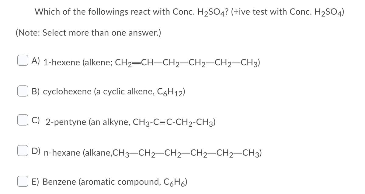 Which of the followings react with Conc. H2SO4? (+ive test with Conc. H2SO4)
(Note: Select more than one answer.)
A) 1-hexene (alkene; CH2=CH-CH2-CH2-CH2-CH3)
B) cyclohexene (a cyclic alkene, C6H12)
C) 2-pentyne (an alkyne, CH3-C=C-CH2-CH3)
D) n-hexane (alkane,CH3-CH2-CH2-CH2-CH2–CH3)
E) Benzene (aromatic compound, CóH6)
