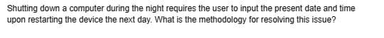 Shutting down a computer during the night requires the user to input the present date and time
upon restarting the device the next day. What is the methodology for resolving this issue?