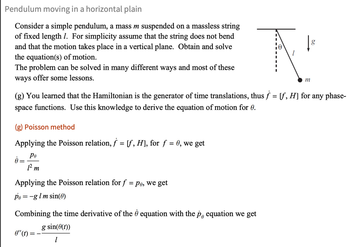 Pendulum moving in a horizontal plain
Consider a simple pendulum, a mass m suspended on a massless string
of fixed length 1. For simplicity assume that the string does not bend
and that the motion takes place in a vertical plane. Obtain and solve
the equation(s) of motion.
The problem can be solved in many different ways and most of these
ways offer some lessons.
m
g
(g) You learned that the Hamiltonian is the generator of time translations, thus f = [f, H] for any phase-
space functions. Use this knowledge to derive the equation of motion for 0.
(g) Poisson method
f=
Applying the Poisson relation, f = [f, H], for f = 0, we get
ė =
Ре
Pm
Applying the Poisson relation for f = pe, we get
P₁ = −g l m sin(0)
Combining the time derivative of the & equation with the p. equation we get
0" (t):
g sin(0(t))