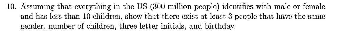 10. Assuming that everything in the US (300 million people) identifies with male or female
and has less than 10 children, show that there exist at least 3 people that have the same
gender, number of children, three letter initials, and birthday.