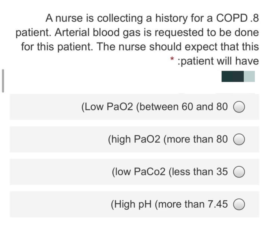 A nurse is collecting a history for a COPD .8
patient. Arterial blood gas is requested to be done
for this patient. The nurse should expect that this
patient will have
(Low PaO2 (between 60 and 80
(high PaO2 (more than 80
(low PaCo2 (less than 35
(High pH (more than 7.45
