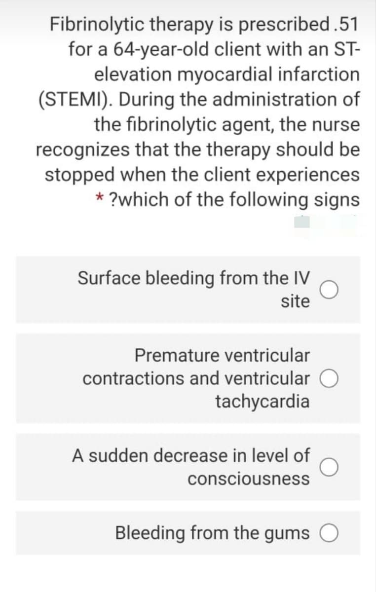 Fibrinolytic therapy is prescribed.51
for a 64-year-old client with an ST-
elevation myocardial infarction
(STEMI). During the administration of
the fibrinolytic agent, the nurse
recognizes that the therapy should be
stopped when the client experiences
* ?which of the following signs
Surface bleeding from the IV
site
Premature ventricular
contractions and ventricular O
tachycardia
A sudden decrease in level of
consciousness
Bleeding from the gums
