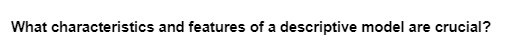 What characteristics and features of a descriptive model are crucial?