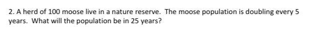 2. A herd of 100 moose live in a nature reserve. The moose population is doubling every 5
years. What will the population be in 25 years?
