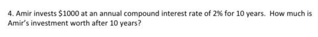 4. Amir invests $1000 at an annual compound interest rate of 2% for 10 years. How much is
Amir's investment worth after 10 years?
