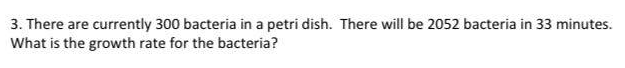 3. There are currently 300 bacteria in a petri dish. There will be 2052 bacteria in 33 minutes.
What is the growth rate for the bacteria?
