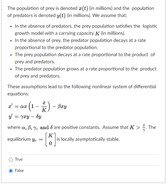 The population of prey is denoted æ(t) (in millions) and the population
of predators is denoted y(t) (in millions). We assume that:
• In the absence of predators, the prey population satisfies the logistic
growth model with a carrying capacity K (in millions).
• In the absence of prey, the predator population decays at a rate
proportional to the predator population.
• The prey population decays at a rate proportional to the product of
prey and predators.
• The predator population grows at a rate proportional to the product
of prey and predators.
These assumptions lead to the following nonlinear system of differential
equations:
(1-*) – Bay
a' :
= ax
K
y = yxy – Sy
where a, B, y, and d are positive constants. Assume that K > . The
K
is locally asymptotically stable.
equilibrium ye =
True
False
